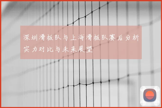 深圳滑板队与上海滑板队赛后分析实力对比与未来展望