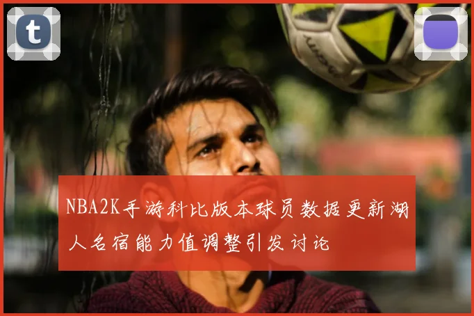 NBA2K手游科比版本球员数据更新湖人名宿能力值调整引发讨论