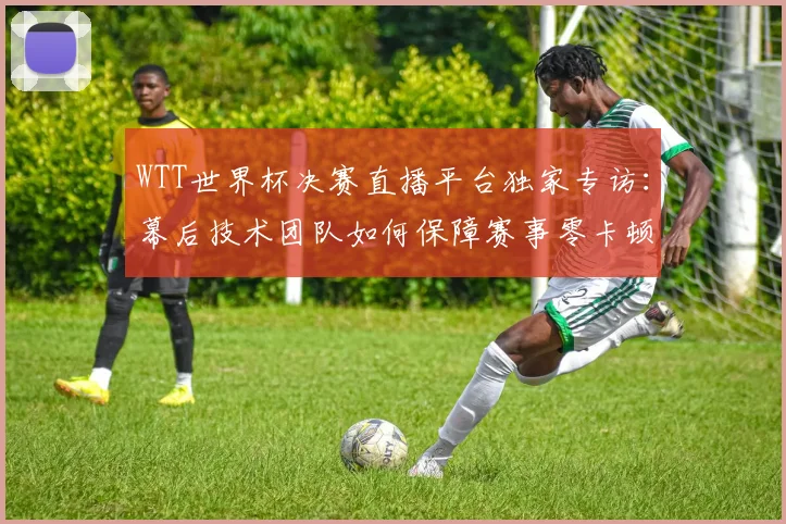 WTT世界杯决赛直播平台独家专访：幕后技术团队如何保障赛事零卡顿？